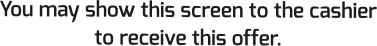 You may show this screen to the cashier to receive this offer.
